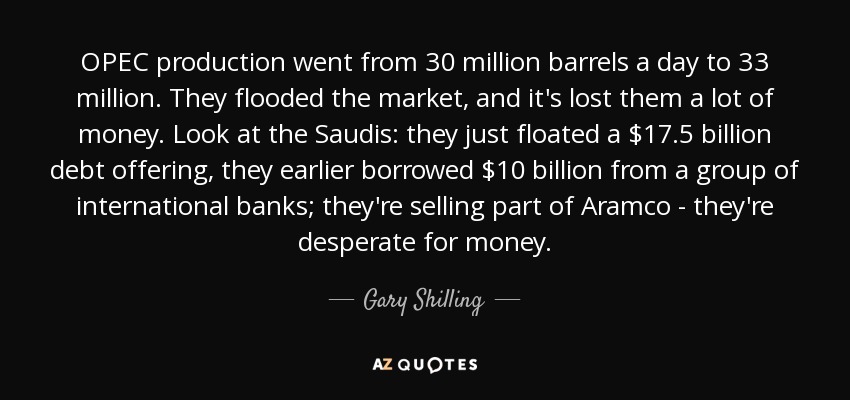 OPEC production went from 30 million barrels a day to 33 million. They flooded the market, and it's lost them a lot of money. Look at the Saudis: they just floated a $17.5 billion debt offering, they earlier borrowed $10 billion from a group of international banks; they're selling part of Aramco - they're desperate for money. - Gary Shilling