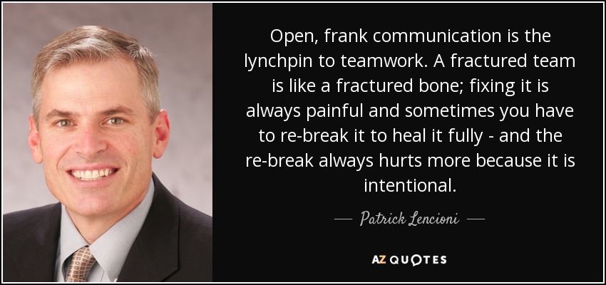 Open, frank communication is the lynchpin to teamwork. A fractured team is like a fractured bone; fixing it is always painful and sometimes you have to re-break it to heal it fully - and the re-break always hurts more because it is intentional. - Patrick Lencioni