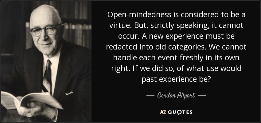 Open-mindedness is considered to be a virtue. But, strictly speaking, it cannot occur. A new experience must be redacted into old categories. We cannot handle each event freshly in its own right. If we did so, of what use would past experience be? - Gordon Allport