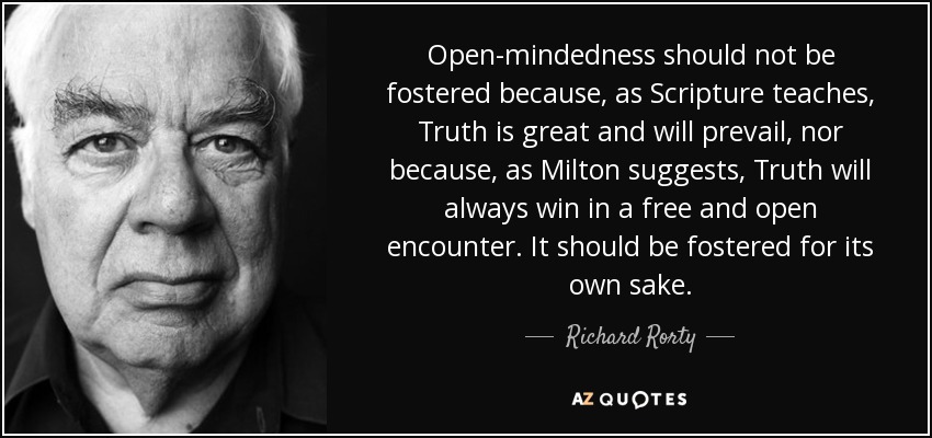 Open-mindedness should not be fostered because, as Scripture teaches, Truth is great and will prevail, nor because, as Milton suggests, Truth will always win in a free and open encounter. It should be fostered for its own sake. - Richard Rorty