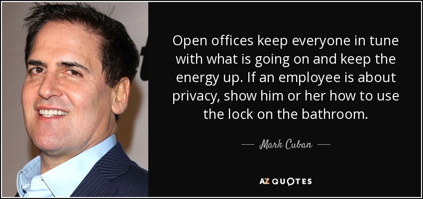 Open offices keep everyone in tune with what is going on and keep the energy up. If an employee is about privacy, show him or her how to use the lock on the bathroom. - Mark Cuban