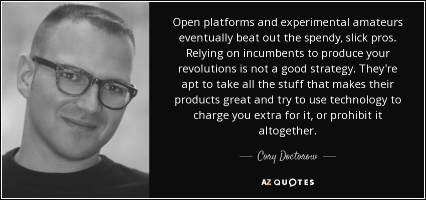Open platforms and experimental amateurs eventually beat out the spendy, slick pros. Relying on incumbents to produce your revolutions is not a good strategy. They're apt to take all the stuff that makes their products great and try to use technology to charge you extra for it, or prohibit it altogether. - Cory Doctorow