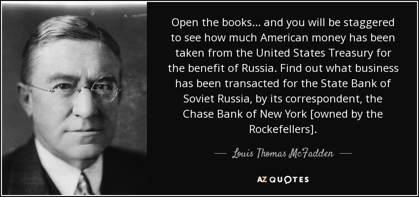 Open the books ... and you will be staggered to see how much American money has been taken from the United States Treasury for the benefit of Russia. Find out what business has been transacted for the State Bank of Soviet Russia, by its correspondent, the Chase Bank of New York [owned by the Rockefellers]. - Louis Thomas McFadden