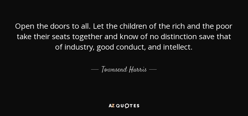 Open the doors to all. Let the children of the rich and the poor take their seats together and know of no distinction save that of industry, good conduct, and intellect. - Townsend Harris