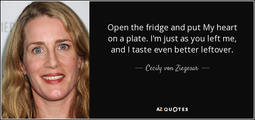 Open the fridge and put My heart on a plate. I'm just as you left me, and I taste even better leftover. - Cecily von Ziegesar