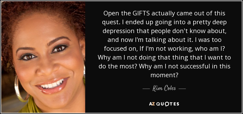 Open the GIFTS actually came out of this quest. I ended up going into a pretty deep depression that people don't know about, and now I'm talking about it. I was too focused on, If I'm not working, who am I? Why am I not doing that thing that I want to do the most? Why am I not successful in this moment? - Kim Coles