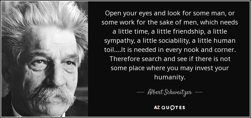 Open your eyes and look for some man, or some work for the sake of men, which needs a little time, a little friendship, a little sympathy, a little sociability, a little human toil....It is needed in every nook and corner. Therefore search and see if there is not some place where you may invest your humanity. - Albert Schweitzer
