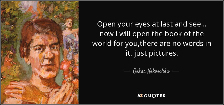 Open your eyes at last and see... now I will open the book of the world for you,there are no words in it, just pictures. - Oskar Kokoschka