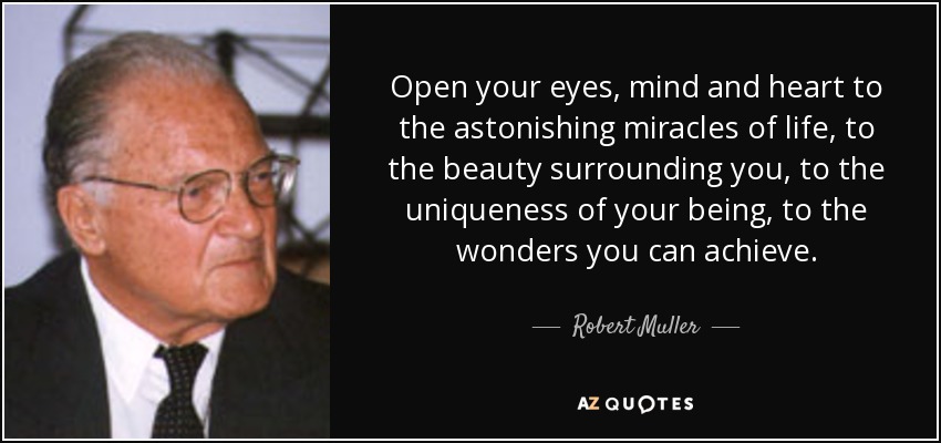 Open your eyes, mind and heart to the astonishing miracles of life, to the beauty surrounding you, to the uniqueness of your being, to the wonders you can achieve. - Robert Muller