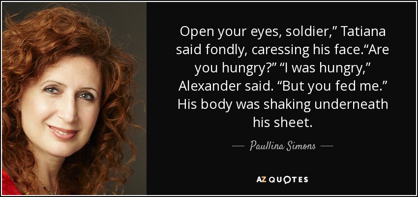 Open your eyes, soldier,” Tatiana said fondly, caressing his face.“Are you hungry?” “I was hungry,” Alexander said. “But you fed me.” His body was shaking underneath his sheet. - Paullina Simons