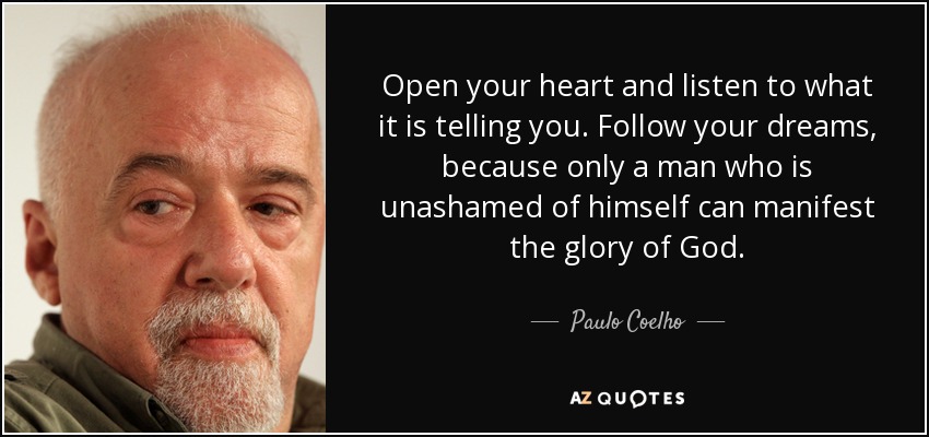 Open your heart and listen to what it is telling you. Follow your dreams, because only a man who is unashamed of himself can manifest the glory of God. - Paulo Coelho