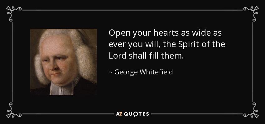 Open your hearts as wide as ever you will, the Spirit of the Lord shall fill them. - George Whitefield
