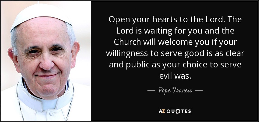 Open your hearts to the Lord. The Lord is waiting for you and the Church will welcome you if your willingness to serve good is as clear and public as your choice to serve evil was. - Pope Francis