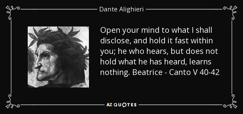 Open your mind to what I shall disclose, and hold it fast within you; he who hears, but does not hold what he has heard, learns nothing. Beatrice - Canto V 40-42 - Dante Alighieri
