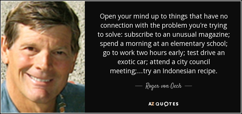 Open your mind up to things that have no connection with the problem you're trying to solve: subscribe to an unusual magazine; spend a morning at an elementary school; go to work two hours early; test drive an exotic car; attend a city council meeting; ...try an Indonesian recipe. - Roger von Oech