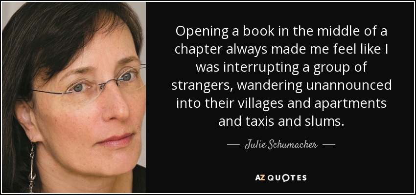 Opening a book in the middle of a chapter always made me feel like I was interrupting a group of strangers, wandering unannounced into their villages and apartments and taxis and slums. - Julie Schumacher