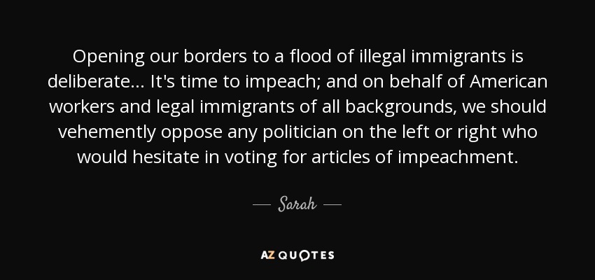 Opening our borders to a flood of illegal immigrants is deliberate ... It's time to impeach; and on behalf of American workers and legal immigrants of all backgrounds, we should vehemently oppose any politician on the left or right who would hesitate in voting for articles of impeachment. - Sarah