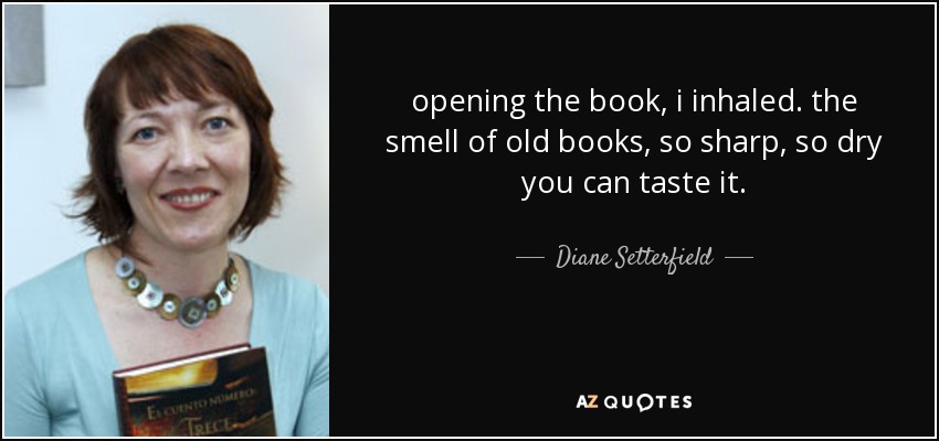 opening the book, i inhaled. the smell of old books, so sharp, so dry you can taste it. - Diane Setterfield