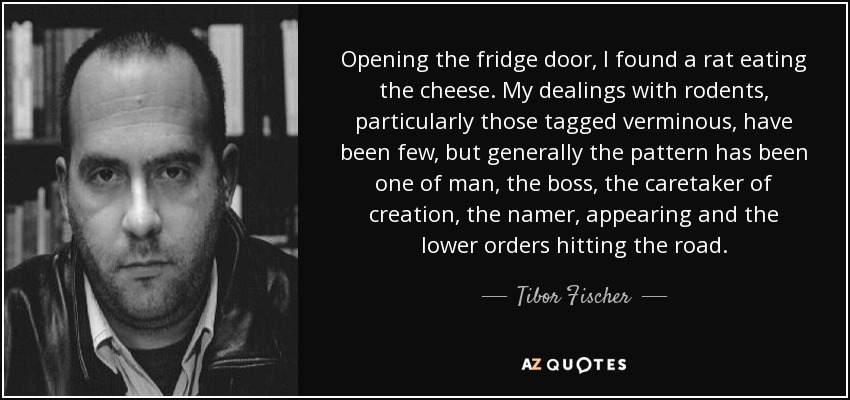 Opening the fridge door, I found a rat eating the cheese. My dealings with rodents, particularly those tagged verminous, have been few, but generally the pattern has been one of man, the boss, the caretaker of creation, the namer, appearing and the lower orders hitting the road. - Tibor Fischer