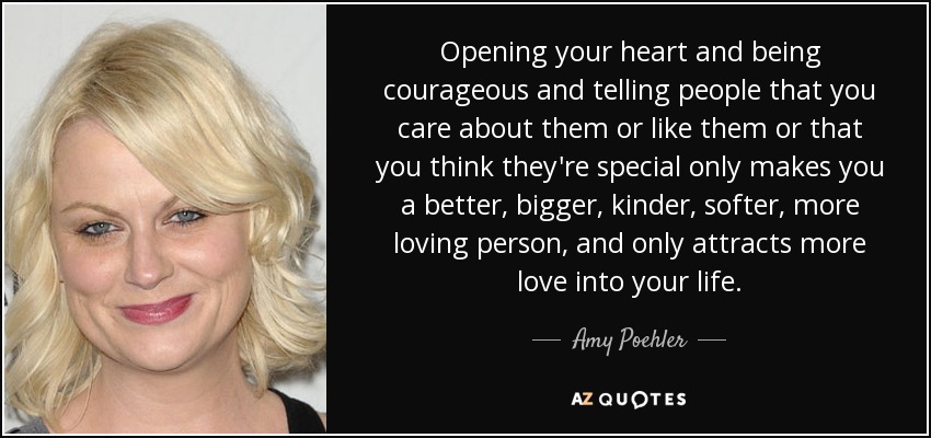 Opening your heart and being courageous and telling people that you care about them or like them or that you think they're special only makes you a better, bigger, kinder, softer, more loving person, and only attracts more love into your life. - Amy Poehler