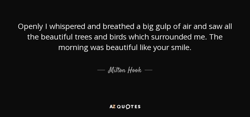 Openly I whispered and breathed a big gulp of air and saw all the beautiful trees and birds which surrounded me. The morning was beautiful like your smile. - Milton Hook