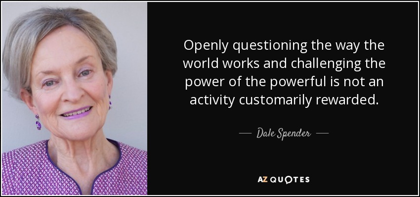 Openly questioning the way the world works and challenging the power of the powerful is not an activity customarily rewarded. - Dale Spender
