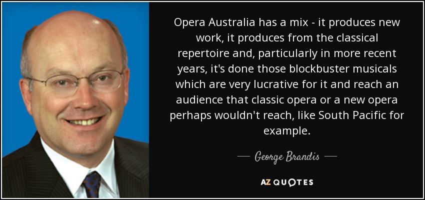Opera Australia has a mix - it produces new work, it produces from the classical repertoire and, particularly in more recent years, it's done those blockbuster musicals which are very lucrative for it and reach an audience that classic opera or a new opera perhaps wouldn't reach, like South Pacific for example. - George Brandis