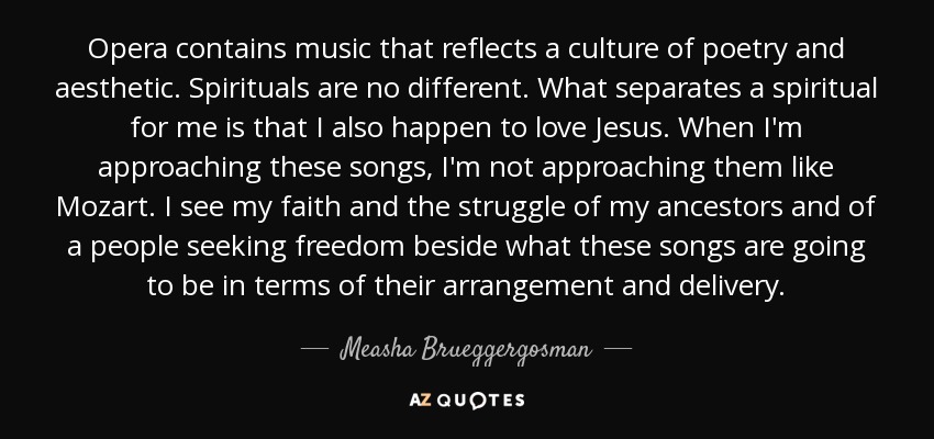 Opera contains music that reflects a culture of poetry and aesthetic. Spirituals are no different. What separates a spiritual for me is that I also happen to love Jesus. When I'm approaching these songs, I'm not approaching them like Mozart. I see my faith and the struggle of my ancestors and of a people seeking freedom beside what these songs are going to be in terms of their arrangement and delivery. - Measha Brueggergosman