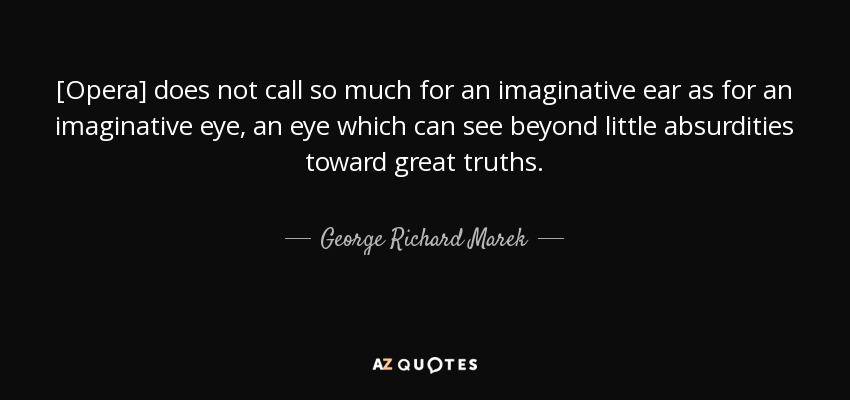 [Opera] does not call so much for an imaginative ear as for an imaginative eye, an eye which can see beyond little absurdities toward great truths. - George Richard Marek