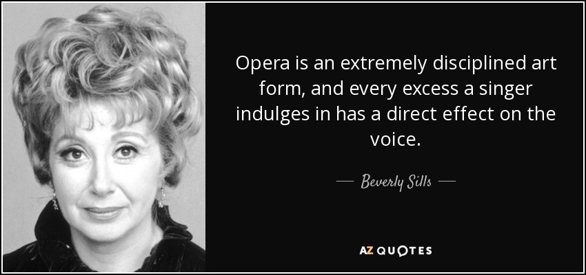 Opera is an extremely disciplined art form, and every excess a singer indulges in has a direct effect on the voice. - Beverly Sills