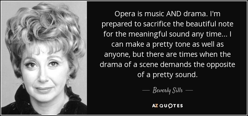 Opera is music AND drama. I'm prepared to sacrifice the beautiful note for the meaningful sound any time... I can make a pretty tone as well as anyone, but there are times when the drama of a scene demands the opposite of a pretty sound. - Beverly Sills