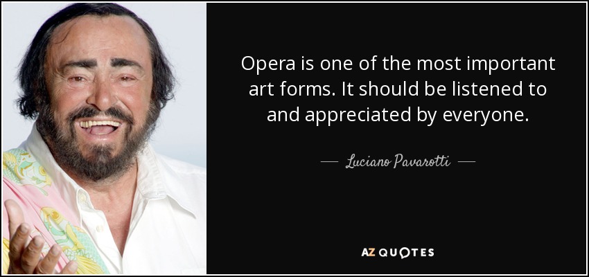 Opera is one of the most important art forms. It should be listened to and appreciated by everyone. - Luciano Pavarotti