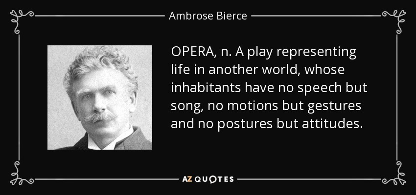 OPERA, n. A play representing life in another world, whose inhabitants have no speech but song, no motions but gestures and no postures but attitudes. - Ambrose Bierce