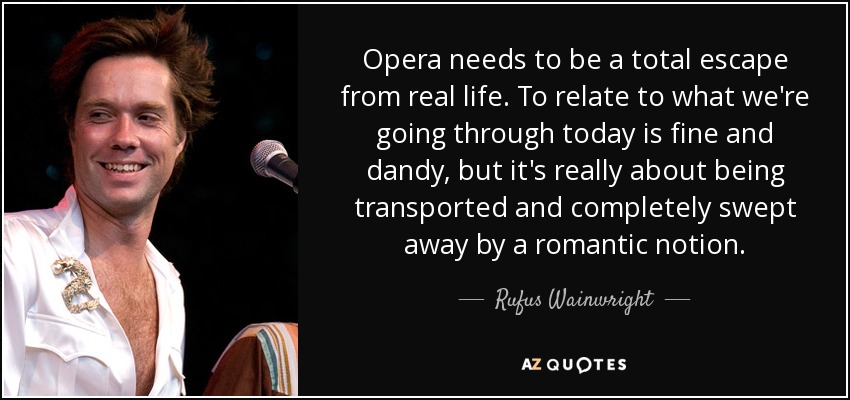Opera needs to be a total escape from real life. To relate to what we're going through today is fine and dandy, but it's really about being transported and completely swept away by a romantic notion. - Rufus Wainwright