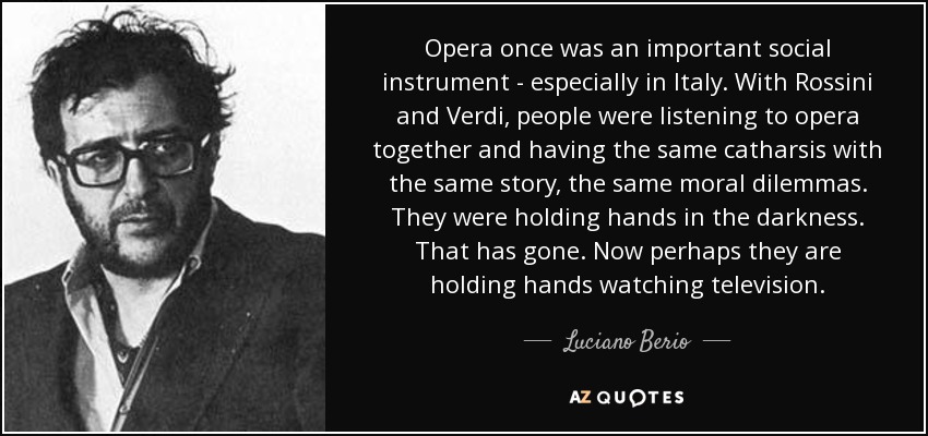 Opera once was an important social instrument - especially in Italy. With Rossini and Verdi, people were listening to opera together and having the same catharsis with the same story, the same moral dilemmas. They were holding hands in the darkness. That has gone. Now perhaps they are holding hands watching television. - Luciano Berio