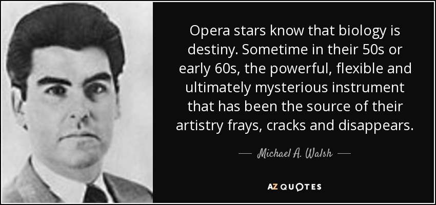 Opera stars know that biology is destiny. Sometime in their 50s or early 60s, the powerful, flexible and ultimately mysterious instrument that has been the source of their artistry frays, cracks and disappears. - Michael A. Walsh