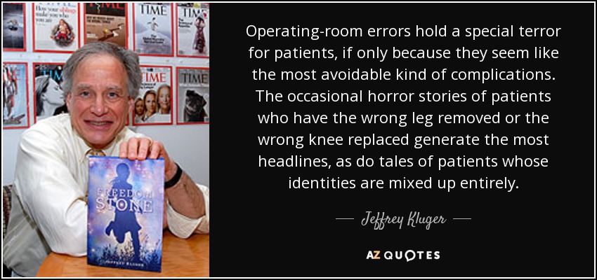 Operating-room errors hold a special terror for patients, if only because they seem like the most avoidable kind of complications. The occasional horror stories of patients who have the wrong leg removed or the wrong knee replaced generate the most headlines, as do tales of patients whose identities are mixed up entirely. - Jeffrey Kluger