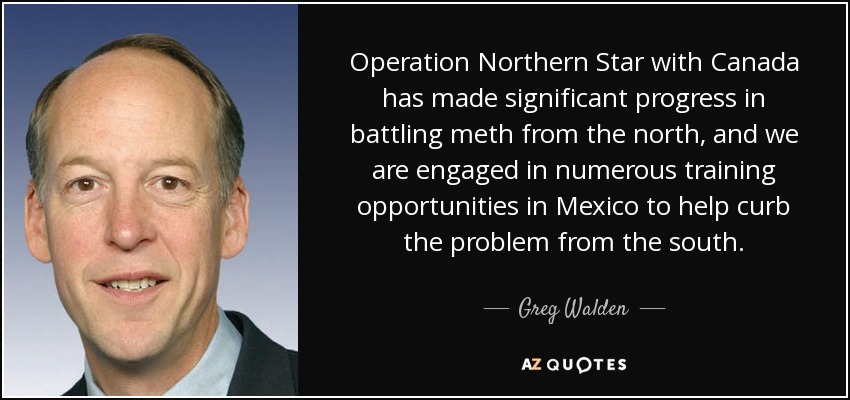 Operation Northern Star with Canada has made significant progress in battling meth from the north, and we are engaged in numerous training opportunities in Mexico to help curb the problem from the south. - Greg Walden