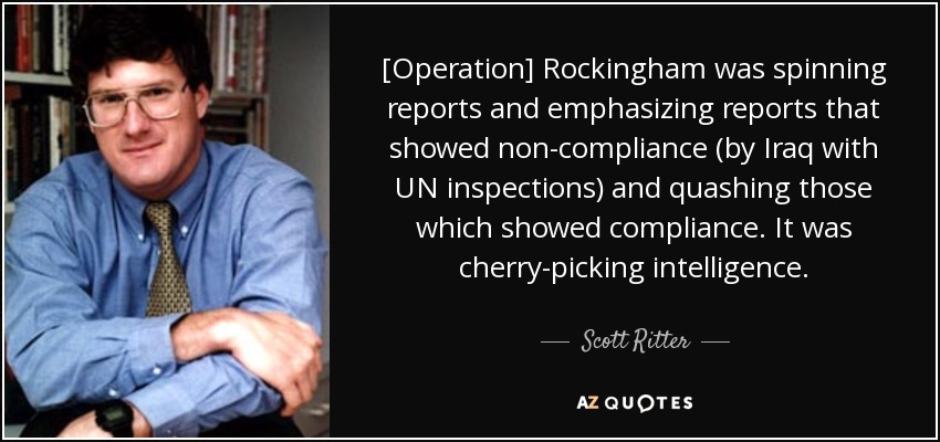 [Operation] Rockingham was spinning reports and emphasizing reports that showed non-compliance (by Iraq with UN inspections) and quashing those which showed compliance. It was cherry-picking intelligence. - Scott Ritter