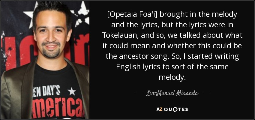[Opetaia Foa'i] brought in the melody and the lyrics, but the lyrics were in Tokelauan, and so, we talked about what it could mean and whether this could be the ancestor song. So, I started writing English lyrics to sort of the same melody. - Lin-Manuel Miranda