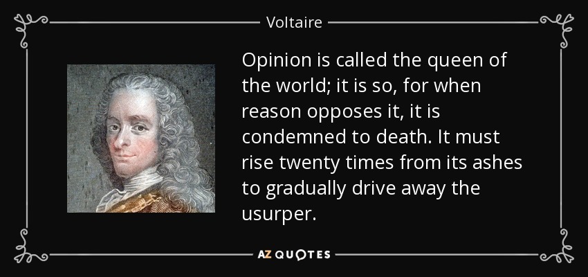 Opinion is called the queen of the world; it is so, for when reason opposes it, it is condemned to death. It must rise twenty times from its ashes to gradually drive away the usurper. - Voltaire