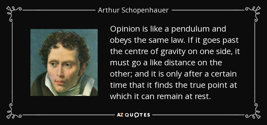 Opinion is like a pendulum and obeys the same law. If it goes past the centre of gravity on one side, it must go a like distance on the other; and it is only after a certain time that it finds the true point at which it can remain at rest. - Arthur Schopenhauer
