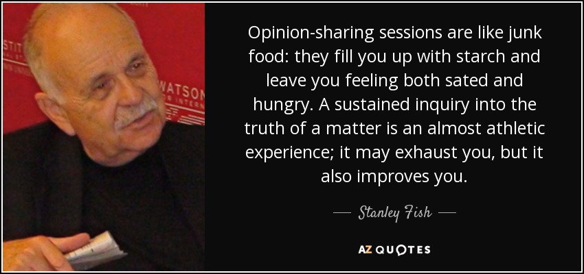Opinion-sharing sessions are like junk food: they fill you up with starch and leave you feeling both sated and hungry. A sustained inquiry into the truth of a matter is an almost athletic experience; it may exhaust you, but it also improves you. - Stanley Fish