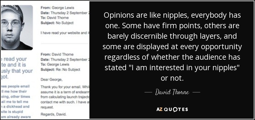 Opinions are like nipples, everybody has one. Some have firm points, others are barely discernible through layers, and some are displayed at every opportunity regardless of whether the audience has stated 