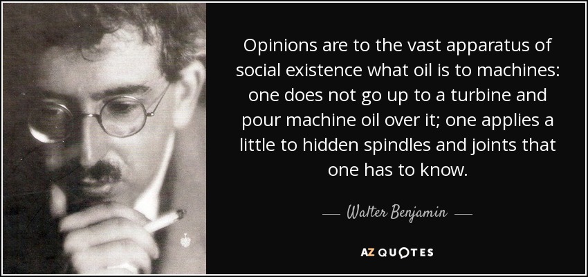 Opinions are to the vast apparatus of social existence what oil is to machines: one does not go up to a turbine and pour machine oil over it; one applies a little to hidden spindles and joints that one has to know. - Walter Benjamin