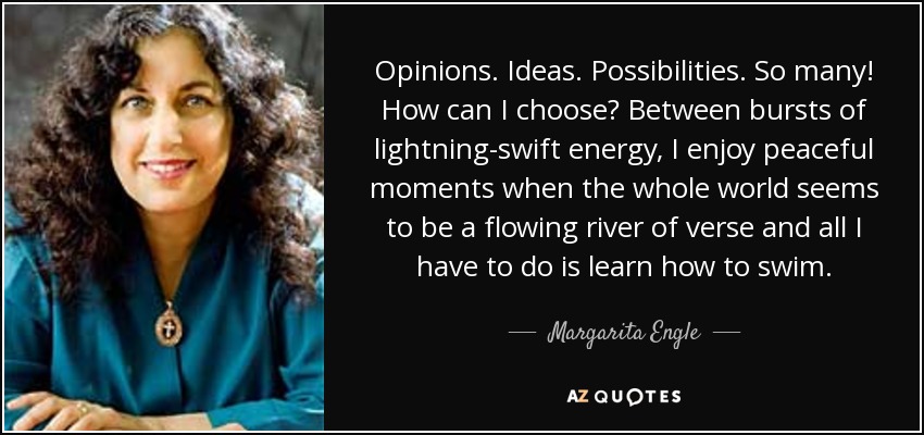 Opinions. Ideas. Possibilities. So many! How can I choose? Between bursts of lightning-swift energy, I enjoy peaceful moments when the whole world seems to be a flowing river of verse and all I have to do is learn how to swim. - Margarita Engle