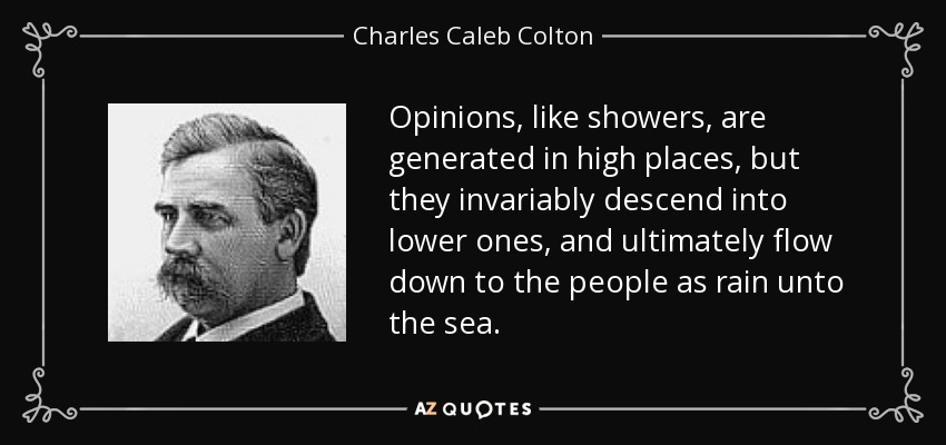 Opinions, like showers, are generated in high places, but they invariably descend into lower ones, and ultimately flow down to the people as rain unto the sea. - Charles Caleb Colton