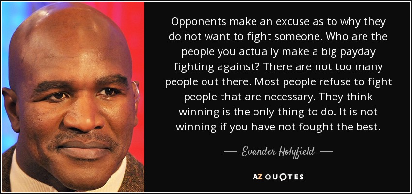 Opponents make an excuse as to why they do not want to fight someone. Who are the people you actually make a big payday fighting against? There are not too many people out there. Most people refuse to fight people that are necessary. They think winning is the only thing to do. It is not winning if you have not fought the best. - Evander Holyfield
