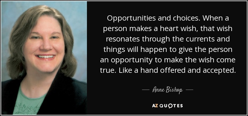 Opportunities and choices. When a person makes a heart wish, that wish resonates through the currents and things will happen to give the person an opportunity to make the wish come true. Like a hand offered and accepted. - Anne Bishop