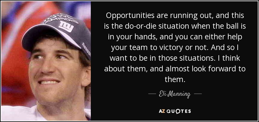 Opportunities are running out, and this is the do-or-die situation when the ball is in your hands, and you can either help your team to victory or not. And so I want to be in those situations. I think about them, and almost look forward to them. - Eli Manning